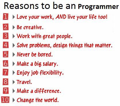 Reasons to be an Programmer Love your work, AND live your life too! Be creative. Work with great people. Solve problems, design things that matter. Never be bored. Make a big salary. Enjoy job flexibi