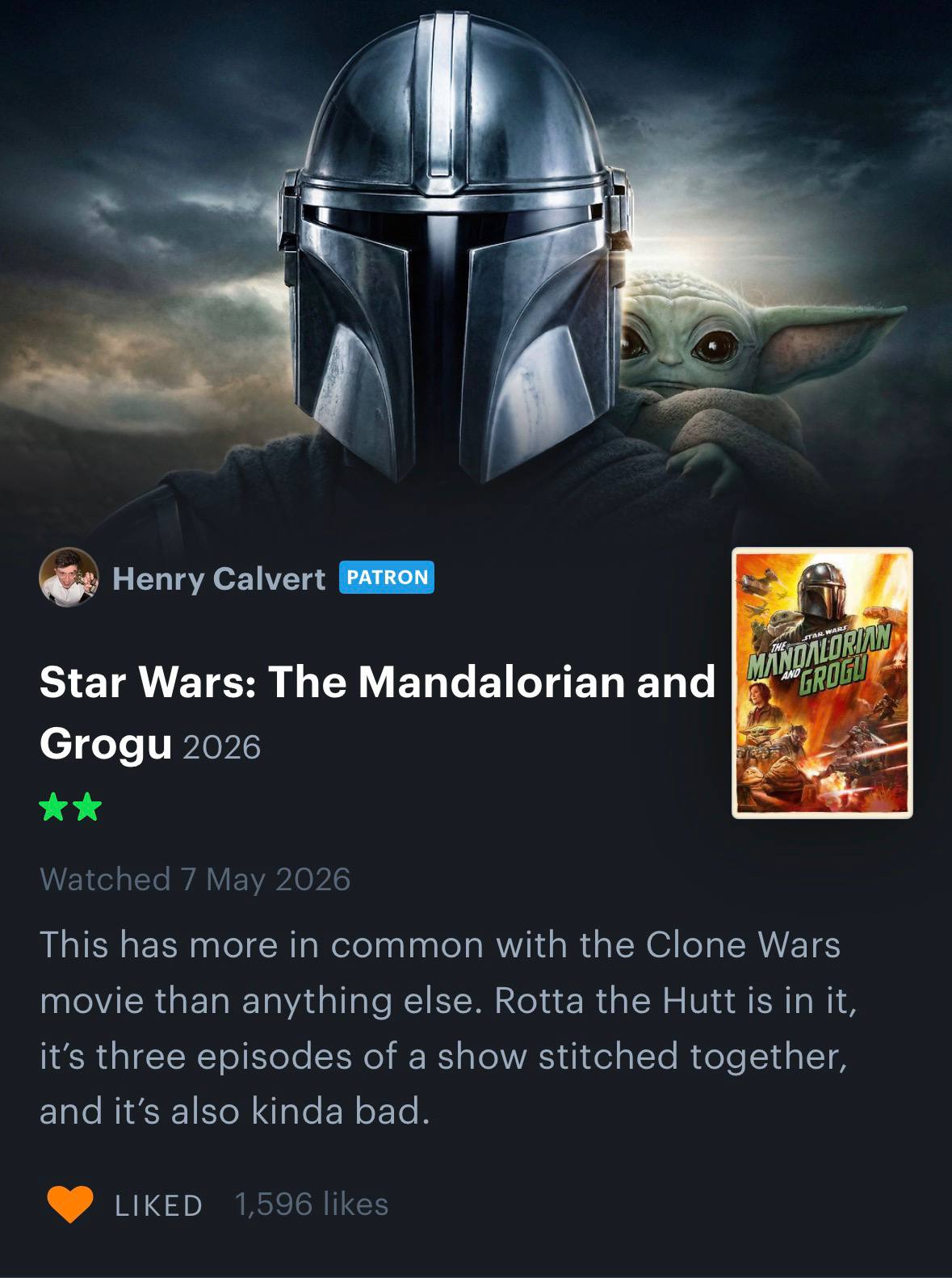 4 1 Henry Calvert A Star Wars: The Mandalorian and Grogu 2026 Watched 7 Мау 2026 This has more in common with the Clone Wars movie than anything else. Rotta the Hutt is in it, it’s three episodes of a