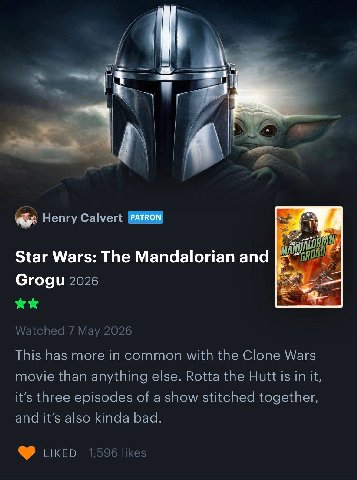 4 1 Henry Calvert A Star Wars: The Mandalorian and Grogu 2026 Watched 7 Мау 2026 This has more in common with the Clone Wars movie than anything else. Rotta the Hutt is in it, it’s three episodes of a