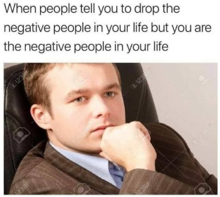 When people tell you to drop the negative people in your life but you are the negative people in your life i
