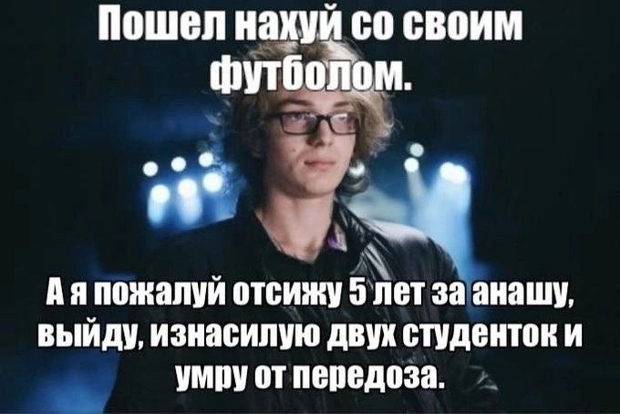Пошел нахуй своим футболом. о Аяпожалуй отсижу 5 лет за анашу, выйду, изнасилую двух студенток и умру от передоза.