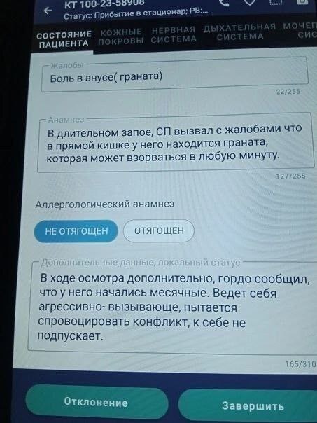 100- Статус: Прибытие в стационар; СОСТОЯНИЕ ПАЦИЕНТА Боль в анусе( граната) В длительном запое, вызвал с жалобами что в прямой кишке у него находится граната, которая может взорваться в любую минуту.