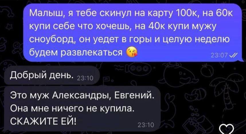 Малыш, я тебе скинул на карту 60к купи себе что хочешь, на 40к купи мужу сноуборд, он уедет в горы и целую неделю будем развлекаться Добрый день. Это муж Александры, Евгений. Она мне ничего не купила.