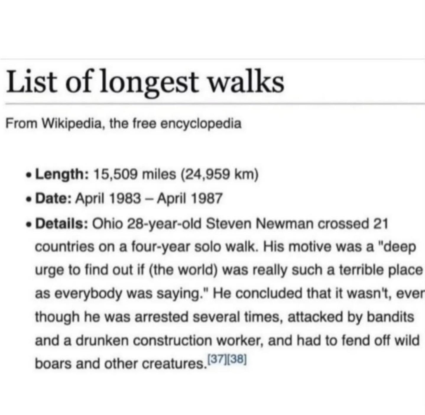 List of longest walks From Wikipedia, the free encyclopedia Length: 15,509 miles (24,959 Date: April 1983 April 1987 Details: Ohio 28-year-old Steven Newman crossed 21 countries on a four-year solo wa