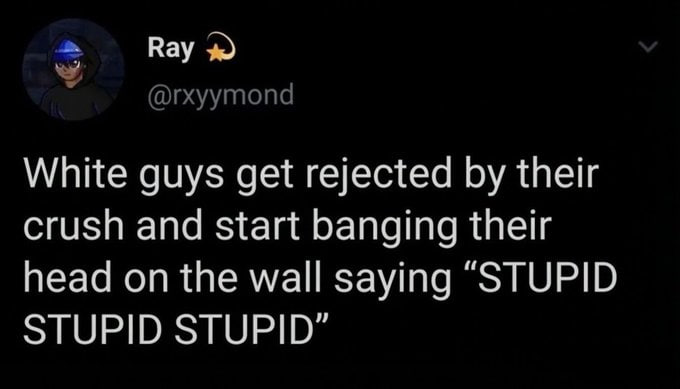 Вау White guys get rejected their crush and start banging their head on the wall saying “STUPID STUPID STUPID"