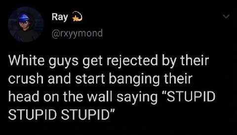 Вау White guys get rejected their crush and start banging their head on the wall saying “STUPID STUPID STUPID"