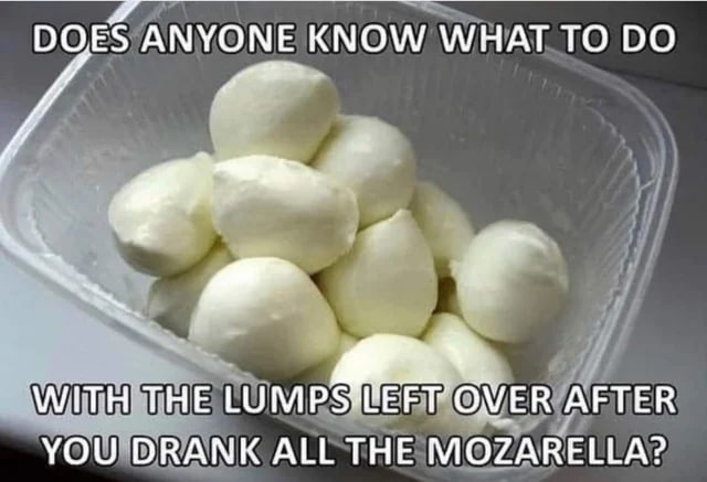 DOES ANYONE KNOW WHAT ТО A WITH. THE LUM AFTER YOU DRANK ALL THE MOZARELLA?