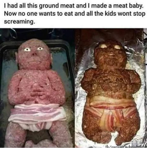 had all this ground meat and made а meat baby. Now no one wants to eat and all the kids wont stop screaming. Я