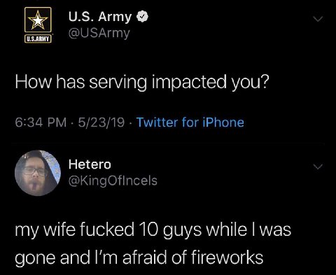 Army @USArmy How has serving impacted you? 6:34 5/23/19 Twitter for iPhone Hetero @KingOfincels my wife fucked 10 guys while was gone and afraid of fireworks