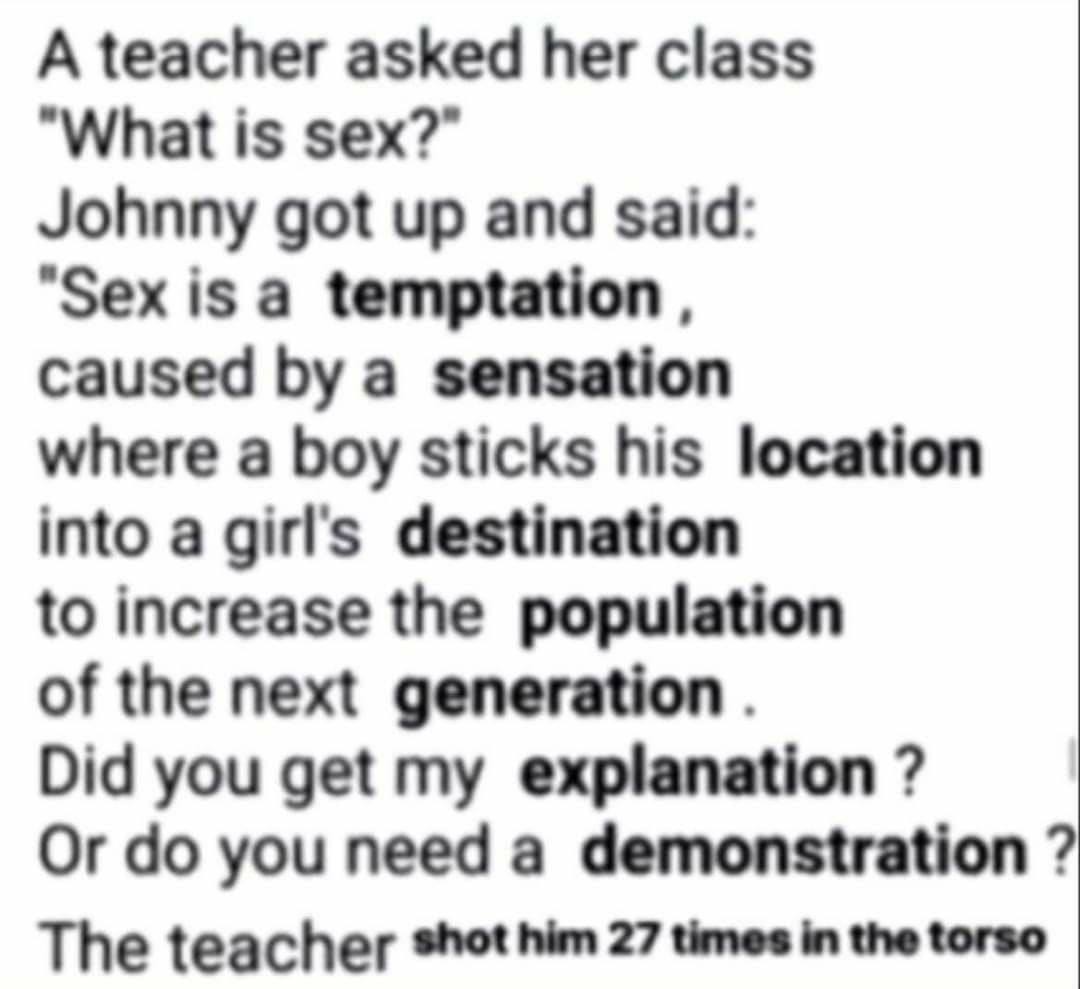 A teacher asked her class What is sex? Johnny got up and said "Sexisa caused a sensation where a boy sticks his location into a girl's destination to increase the population of the next generation Did