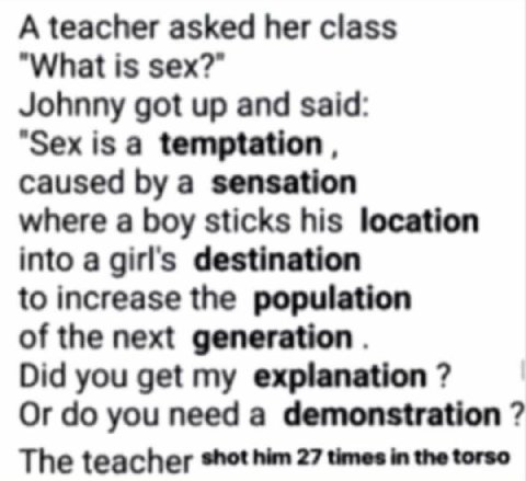A teacher asked her class What is sex? Johnny got up and said "Sexisa caused a sensation where a boy sticks his location into a girl's destination to increase the population of the next generation Did