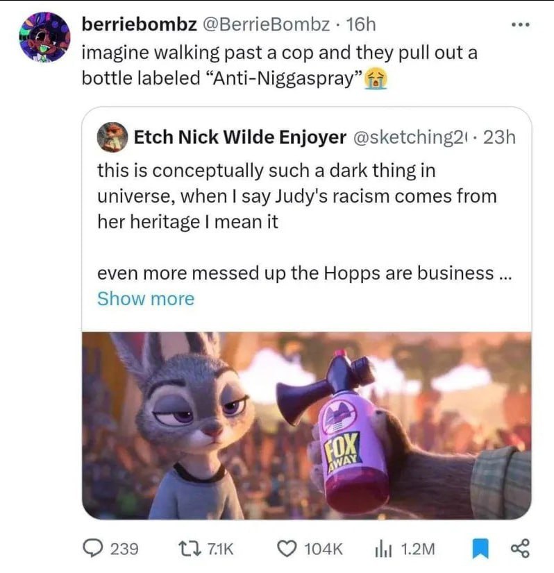 berriebombz @BerrieBombz imagine walking past a cop and they pull outa bottle labeled “Anti-Niggaspray” 4 Etch Nick Wilde Enjoyer this is conceptually such a dark thing in universe, when say Judy's ra