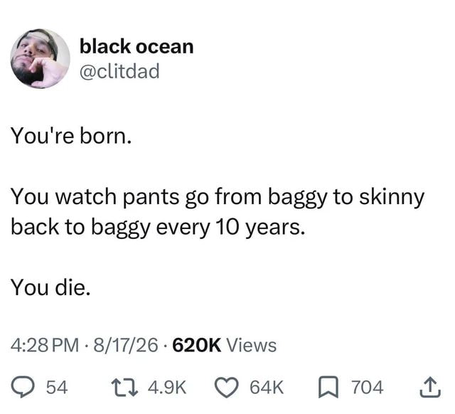 black ocean @clitdad You're born. You watch pants from baggy to skinny back to baggy every 10 years. You die. 4:28 8/17/26 Views 54 704
