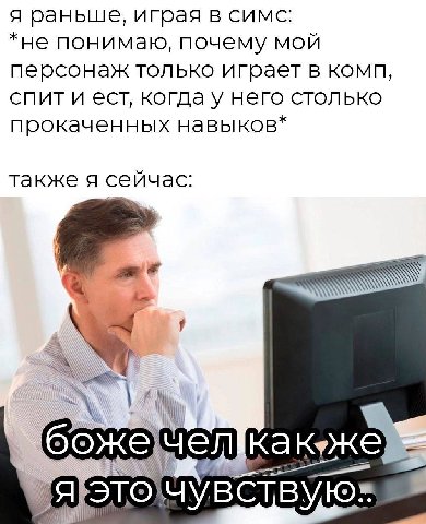 я раньше, играя в симс: *не понимаю, почему мой персонаж только играет в комп, спит и ест, когда у него столько прокаченных навыков* также я сейчас: божечеЛкакуже чувствую