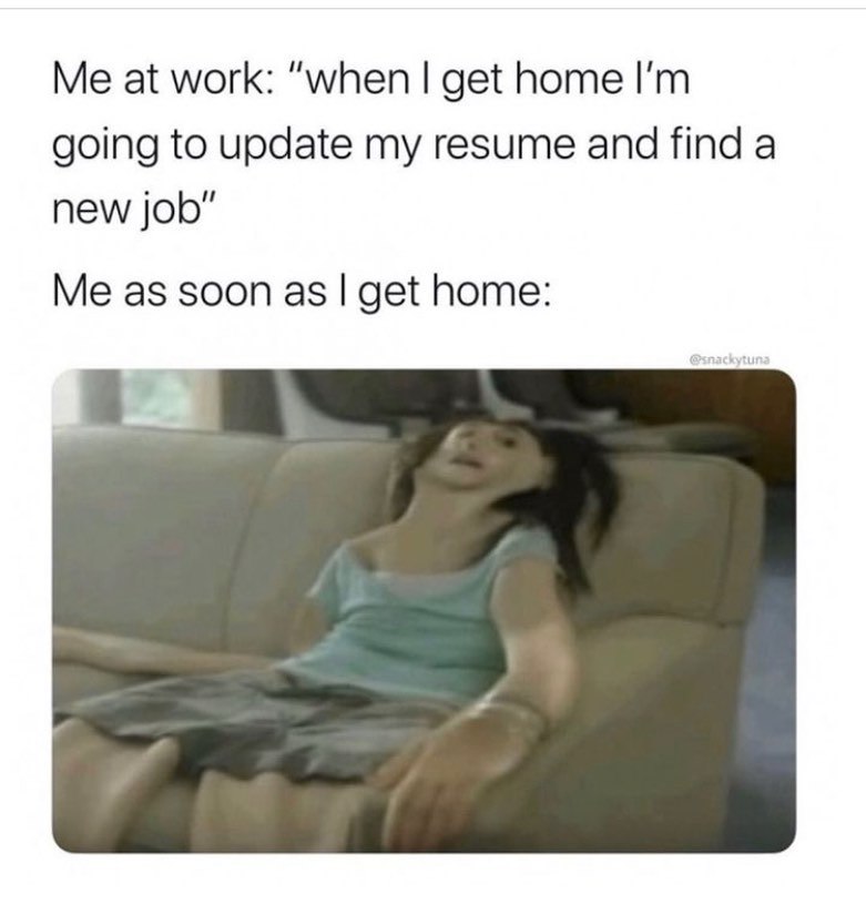at work: “when get home going to update my resume and find a new job" Me as soon as get home: