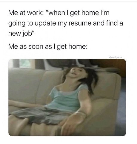 at work: “when get home going to update my resume and find a new job" Me as soon as get home: