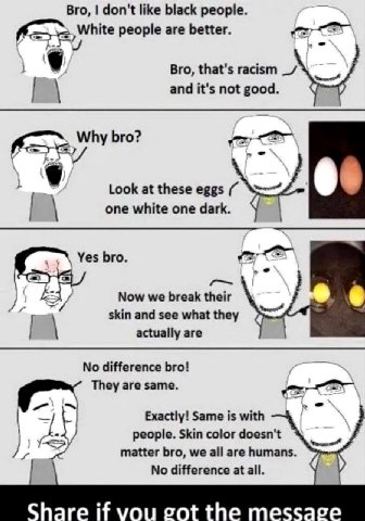 Bro, don't like black people White people are better. Bro, that's racism and it's not good Why bro? Look at these eggs 6 one white one dark Yes bro. Now we break their skin and see actually are No dif