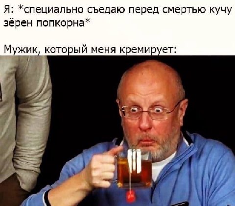 Я: *специально съедаю перед смертью кучу зёрен попкорна* Мужик, который меня кремирует: of НИ НИ