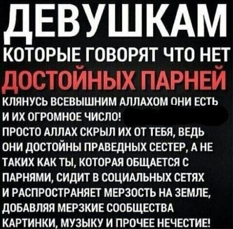 ЕВУШКАМ КОТОРЫЕ ГОВОРЯТ ЧТО НЕТ ДОСТОЙНЫХ ПАРНЕЙ КЛЯНУСЬ ВСЕВЫШНИМ АЛЛАХОМ ОНИ ЕСТЬ ИИХ ОГРОМНОЕ ЧИСЛО! ПРОСТО АЛЛАХ СКРЫЛ ТЕБЯ, ВЕДЬ ОНИ ДОСТОЙНЫ ПРАВЕДНЫХ СЕСТЕР, А НЕ ТАКИХ КАК ТЫ, КОТОРАЯ ОБЩАЕТСЯ