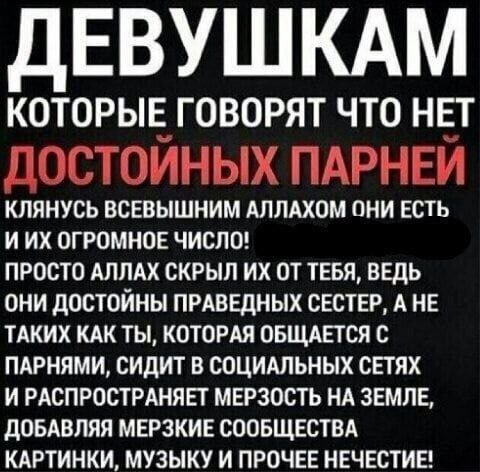 ЕВУШКАМ КОТОРЫЕ ГОВОРЯТ ЧТО НЕТ ДОСТОЙНЫХ ПАРНЕЙ КЛЯНУСЬ ВСЕВЫШНИМ АЛЛАХОМ ОНИ ЕСТЬ ИИХ ОГРОМНОЕ ЧИСЛО! ПРОСТО АЛЛАХ СКРЫЛ ТЕБЯ, ВЕДЬ ОНИ ДОСТОЙНЫ ПРАВЕДНЫХ СЕСТЕР, А НЕ ТАКИХ КАК ТЫ, КОТОРАЯ ОБЩАЕТСЯ