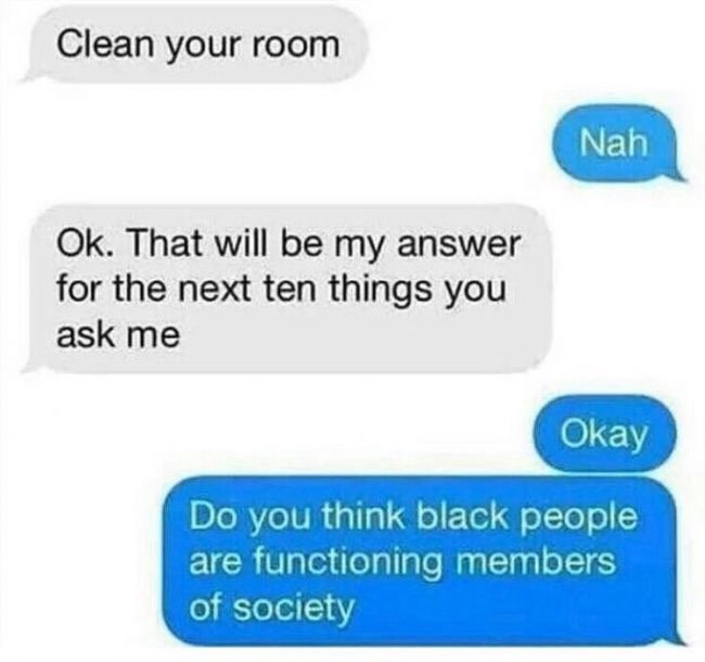 Clean your room That will be my answer for the next ten things you ask me you think black people are functioning members of society