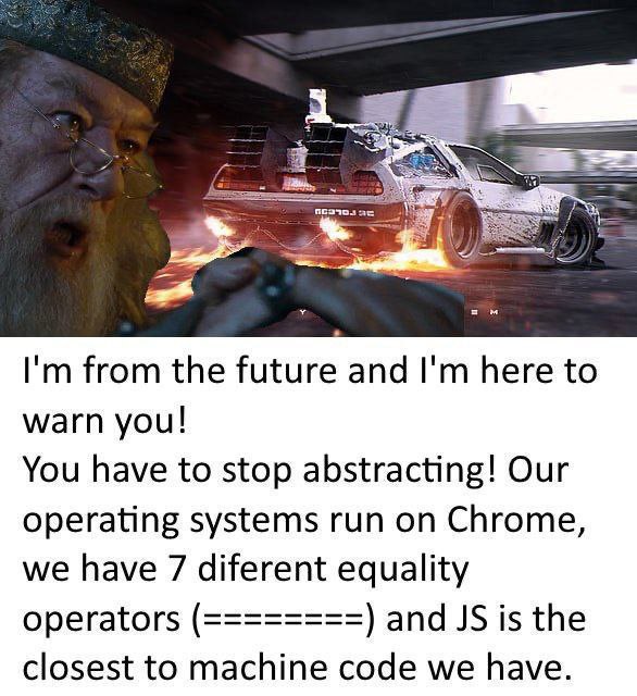 from the future and here to warn you! You have to stop abstracting! Our operating systems run on Chrome, we have 7 diferent equality operators and is the closest to machine code we have.