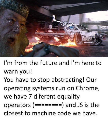 from the future and here to warn you! You have to stop abstracting! Our operating systems run on Chrome, we have 7 diferent equality operators and is the closest to machine code we have.
