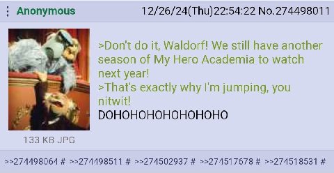Anonymous No.274498011 >Don't it, Waldorf! We still have another season of My Hero Academia to watch next year! >That's exactly why jumping, you 133 JPG >>274498064 >>274498511 >>274502937 >>274517678