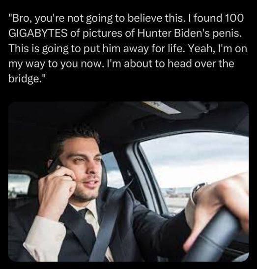 "Bro, you're not going to believe this. found 100 GIGABYTES of pictures of Hunter Biden's penis. This is going to put him away for life. Yeah, on my way to you now. about to head over the bridge." К 4