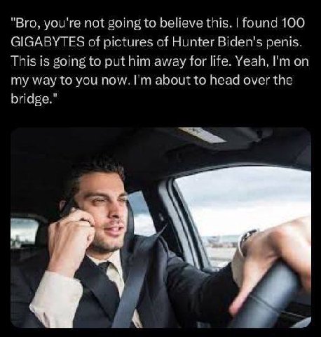 "Bro, you're not going to believe this. found 100 GIGABYTES of pictures of Hunter Biden's penis. This is going to put him away for life. Yeah, on my way to you now. about to head over the bridge." К 4
