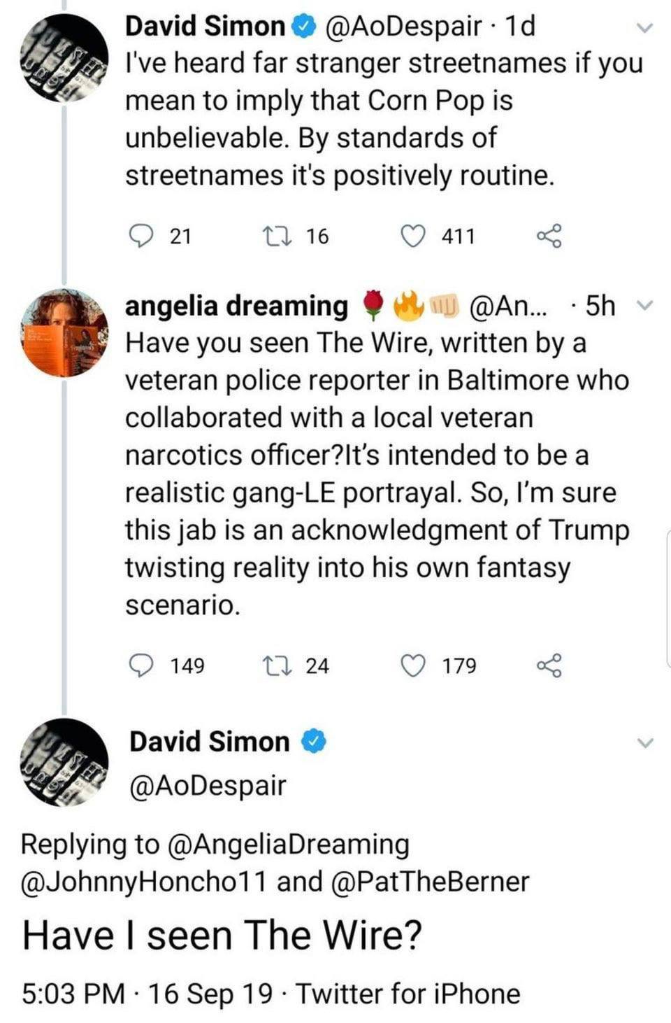 A David Simon @AoDespair heard far stranger streetnames if you 4 mean to imply that Corn Pop is unbelievable. standards of streetnames it's positively routine. 51 16 411 angeliadreaming @An... 58 Have