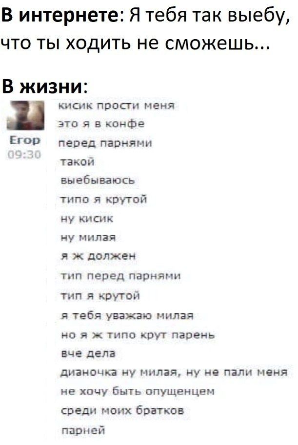 В интернете: Я тебя так выебу, что ты ходить не сможешь... В жизни: кисик прости меня это я в конфе ЕГОР перед парнями такой выебываюсь типо я крутой ну кисик ну милая я ж должен тип перед парнями тип