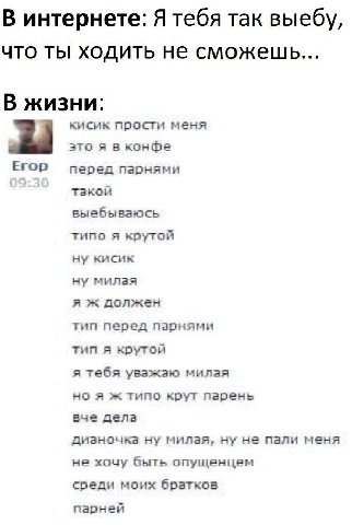 В интернете: Я тебя так выебу, что ты ходить не сможешь... В жизни: кисик прости меня это я в конфе ЕГОР перед парнями такой выебываюсь типо я крутой ну кисик ну милая я ж должен тип перед парнями тип