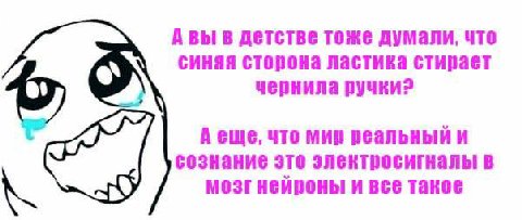 В детстве тоже думали, что синяя сторона ластика стирает чернила ручки? A что мир реальный и сознание это электросигналы в мозг нейроны и все такое