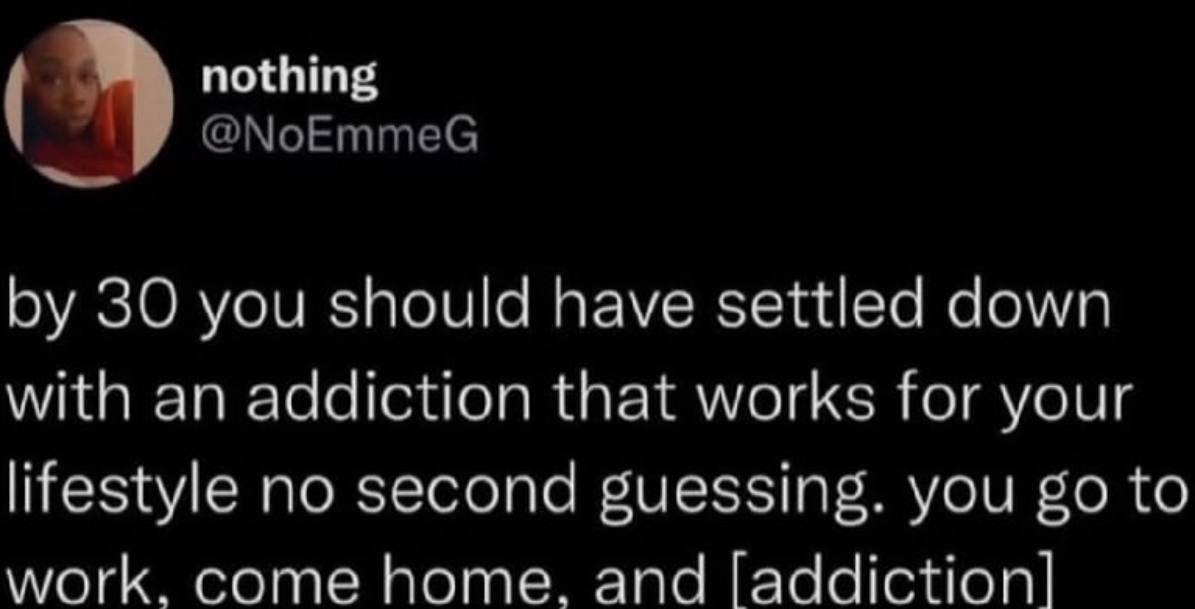 nothing @NoEmmeG 30 you should have settled down with an addiction that works for your lifestyle no second guessing. you to work. come home. and [addiction]