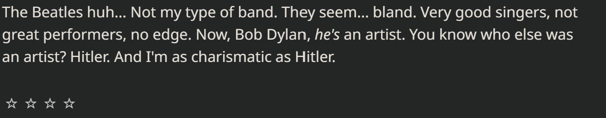 The Beatles huh... Not my type of band. They seem... bland. Very good singers, not great performers, по edge. Now, Bob Dylan, he's an artist. You know who else was an artist? Hitler And as charismatic