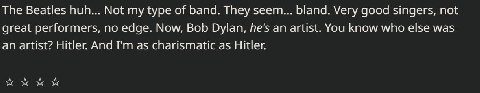 The Beatles huh... Not my type of band. They seem... bland. Very good singers, not great performers, по edge. Now, Bob Dylan, he's an artist. You know who else was an artist? Hitler And as charismatic