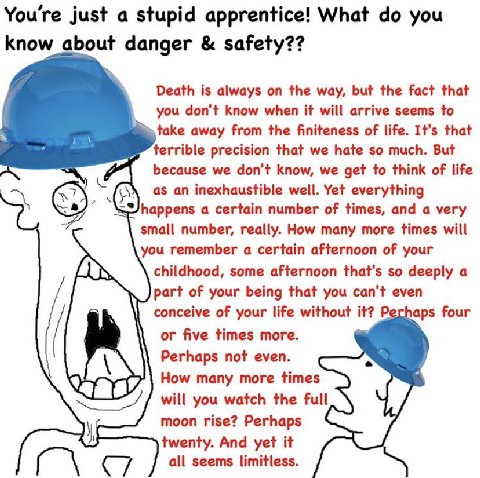 You're just a stupid apprentice! What you know about danger safety?? Death is always on the way, but the fact that you don't know when it will arrive seems to take away from the finiteness of life. It
