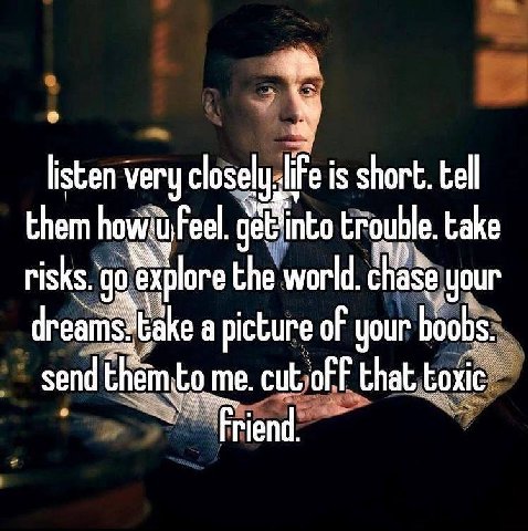 listen very is short. tell them Feel. trouble. take risks. explore the world. chase your dreams: take a picture of your boobs. send them.to me. that