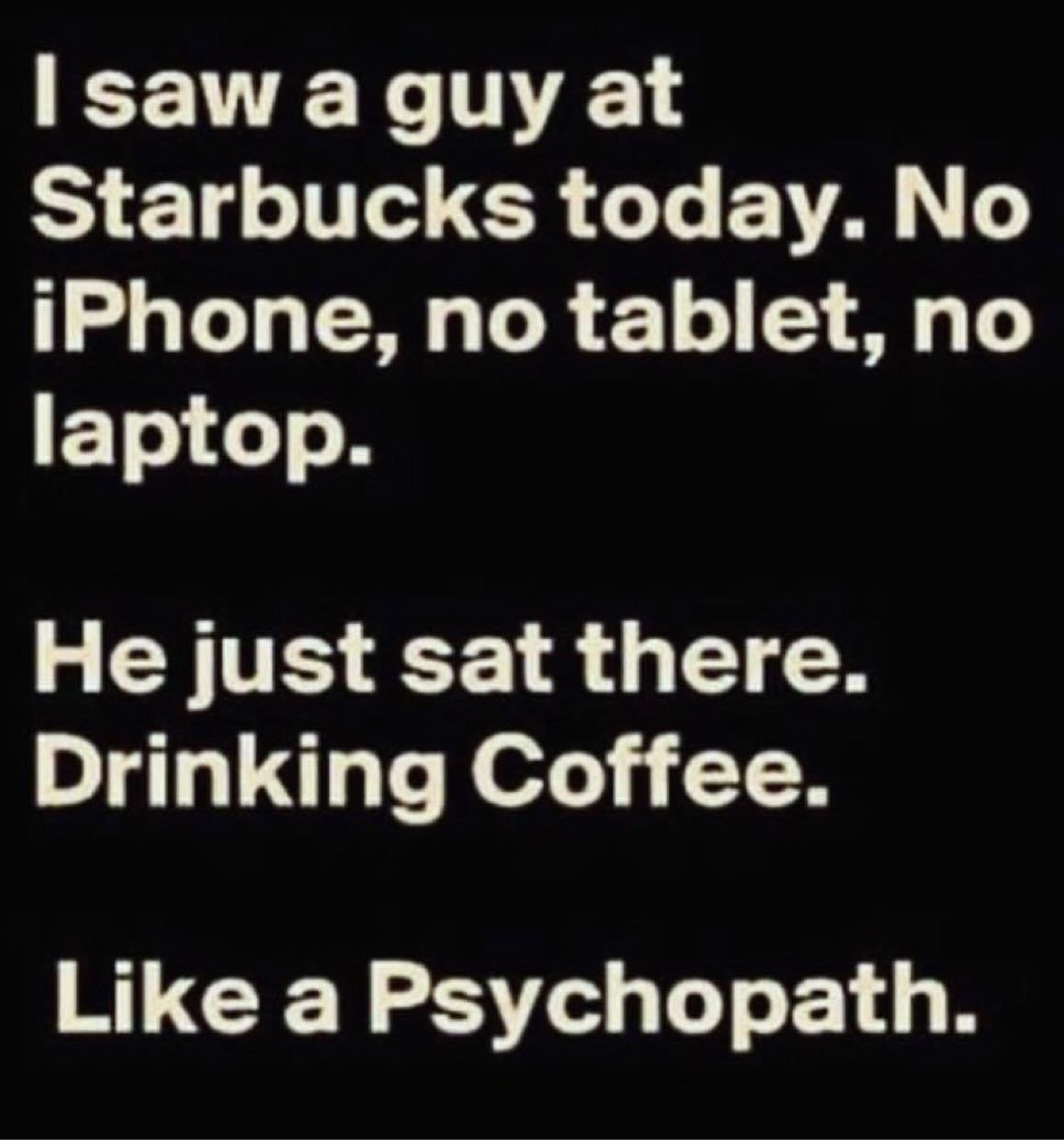 зама guy at Starbucks today. No iPhone, no tablet, no laptop. He just sat there. Drinking Coffee. Like a Psychopath.