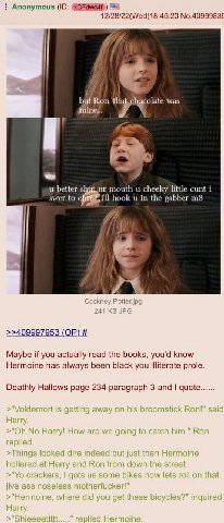 Anonymous 12/28/22(Wed)18:45:20 No.4099983¢ but Ron. mine... was better mouth cheeky little cunt i swer to ill in the gabber >>409997953 Maybe if you actually read the books, you'd know Hermoine has a