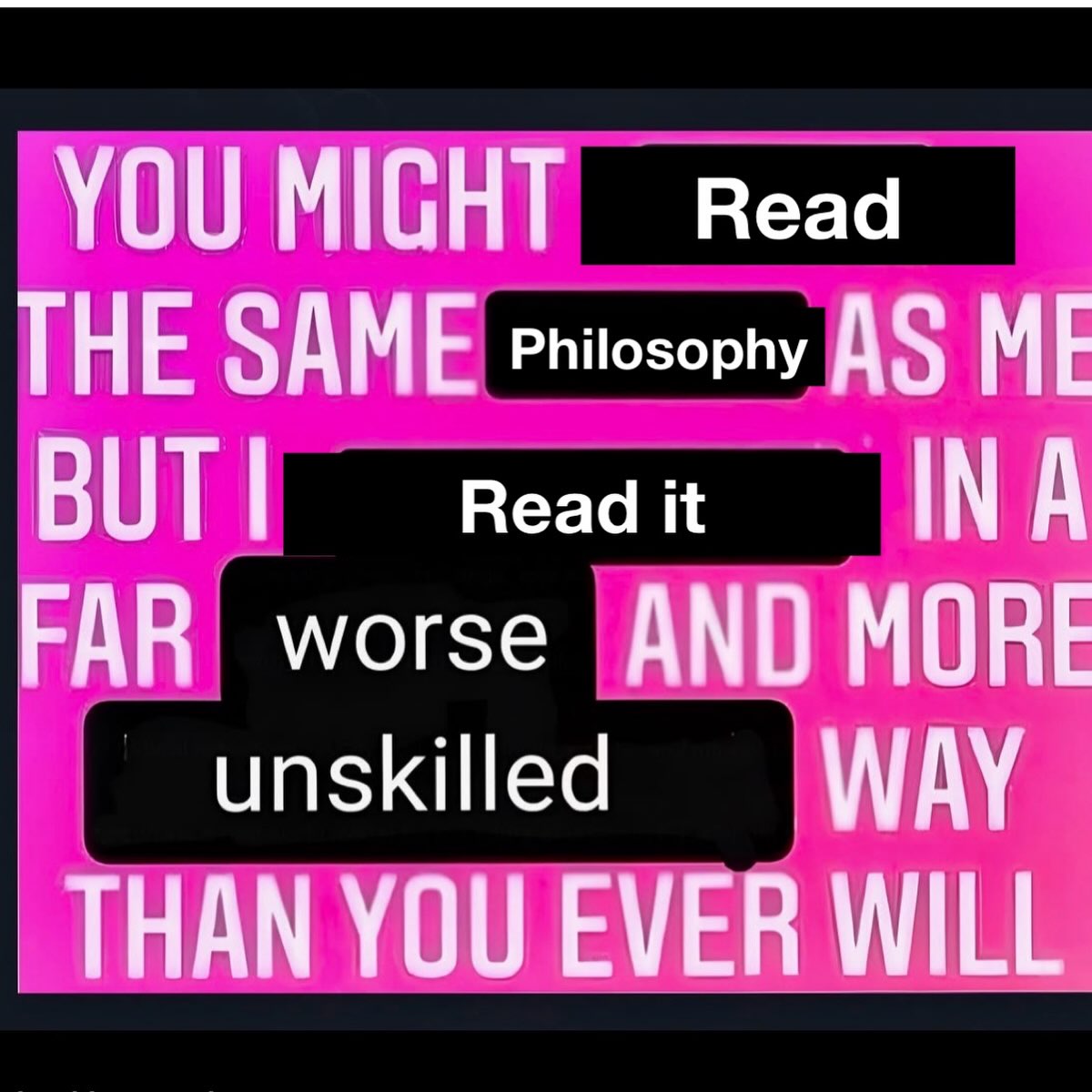 YOU MIGHT веаа THE SAME AS ME BUT Read it INA FAR worse AND MORE unskilled WAY THAN YOU EVER WILL