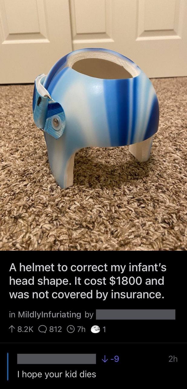 A helmet to correct my head shape. It cost $1800 and was not covered insurance. in MildlyInfuriating @1 hope your kid dies