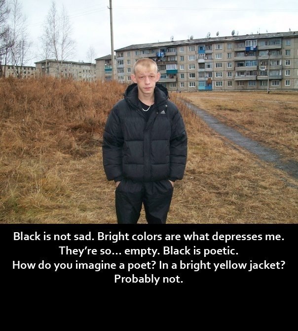 Black is not sad. Bright colors are what depresses They’re so... empty. Black is poetic. How you imagine a poet? In a bright yellow jacket? Probably not.