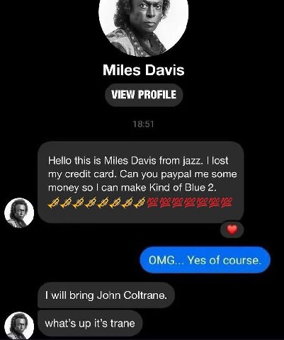 Miles Davis VIEW PROFILE Hello this is Miles Davis from jazz. lost my credit card. Can you paypal me some money so can make Kind of Blue 2. ОМС Yes of course will bring John Coltrane. what’s up It’s t