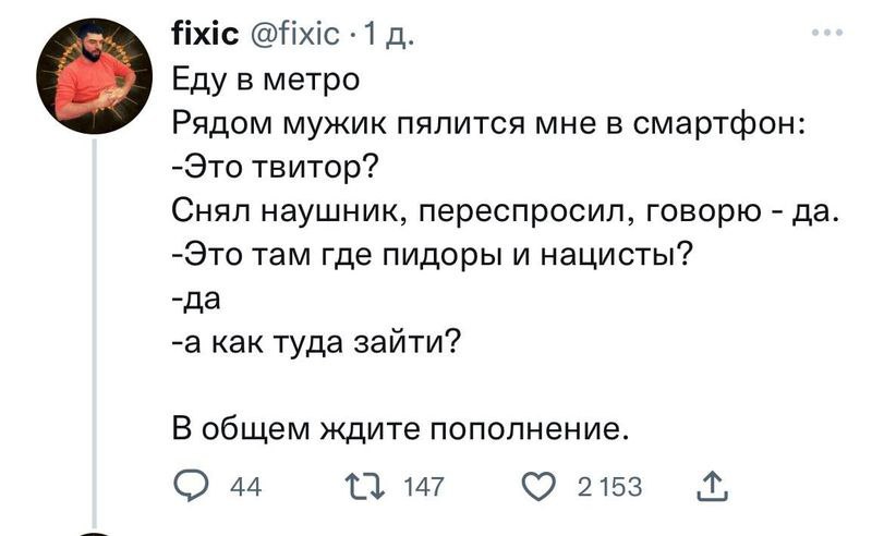 fixic @fixic -1 Еду в метро Рядом мужик пялится мне в смартфон: -Это твитор? Снял наушник, переспросил, говорю да -Это там где пидоры и нацисты? -да -а как туда зайти? В общем ждите пополнение. 44 215
