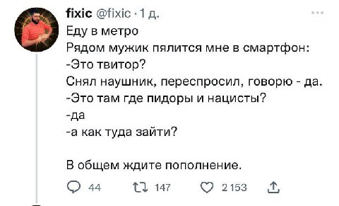 fixic @fixic -1 Еду в метро Рядом мужик пялится мне в смартфон: -Это твитор? Снял наушник, переспросил, говорю да -Это там где пидоры и нацисты? -да -а как туда зайти? В общем ждите пополнение. 44 215