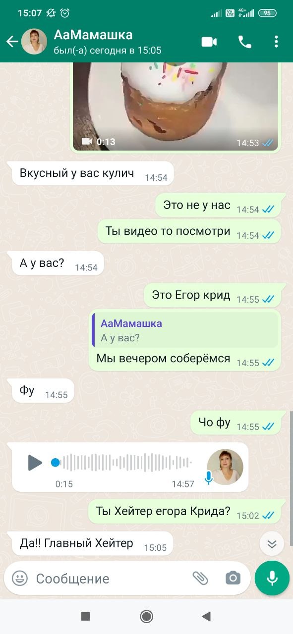 15:07 ail АаМамашка был(-а) сегодня в 15:05 Вкусный у вас кулич 14:54 Это неу нас 14:54 Ты видео то посмотри 14:54 Аувас? 14:54 Это Егор крид 14:55 АаМамашка Аувас? Мы вечером соберёмся 14:55 14:55 14