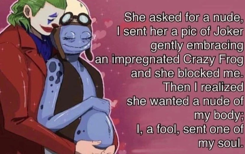 She asked for a nude, sent her a pic of Joker gently embracing an impregnated Crazy Frog and she blocked me. Then realized she wanted a nude of my body; а fool, sent one of a 4 my soul.