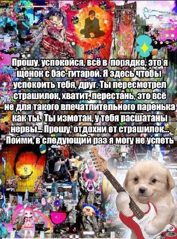 а a 5 rou Прошу, успокойся, всё в 310.4 Щенок с бас-гитарой. Я здесьчтобы успокоить тебя, друг. Ты пересмотрел страшилок, хвати перестань, это BCE не для такого впечатлительного паренька: как ты: Ты и